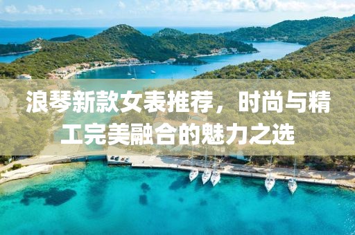 浪琴新款女表推荐，时尚与精工完美融合的魅力之选