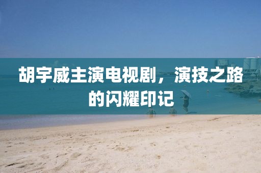 胡宇威主演电视剧，演技之路的闪耀印记