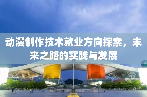 动漫制作技术就业方向探索，未来之路的实践与发展