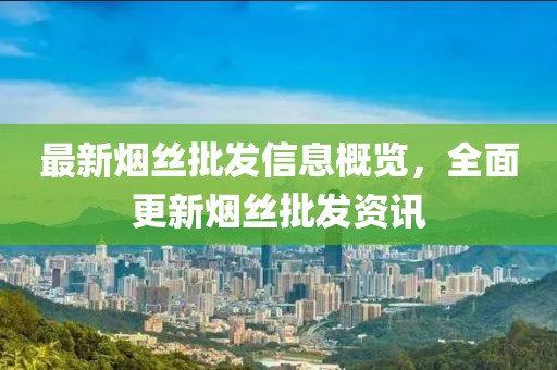 最新烟丝批发信息概览，全面更新烟丝批发资讯