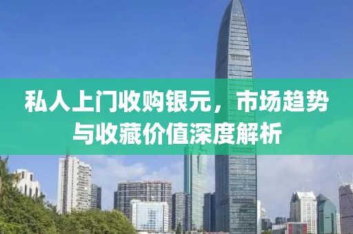 私人上门收购银元，市场趋势与收藏价值深度解析