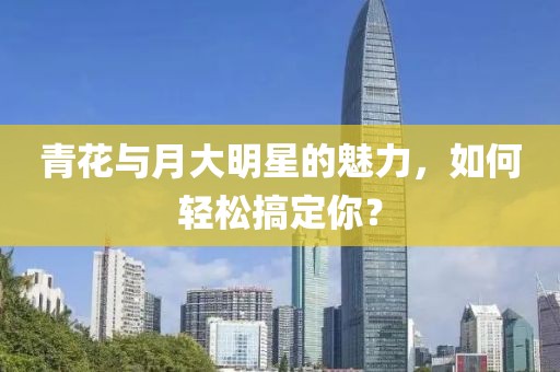 青花与月大明星的魅力，如何轻松搞定你？