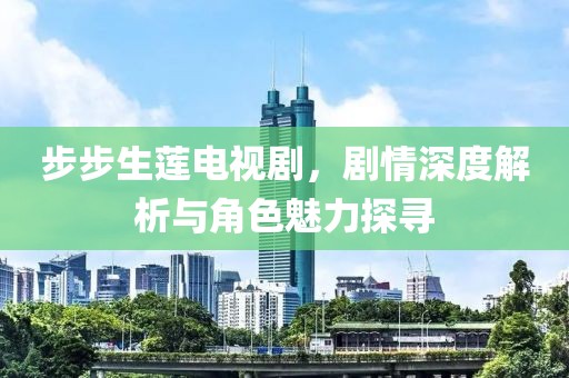 步步生莲电视剧，剧情深度解析与角色魅力探寻