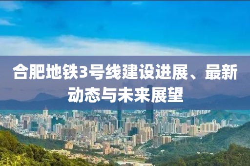 合肥地铁3号线建设进展、最新动态与未来展望