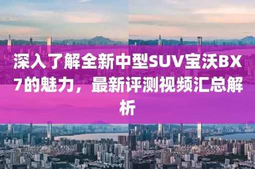 深入了解全新中型SUV宝沃BX7的魅力，最新评测视频汇总解析