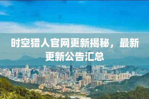 时空猎人官网更新揭秘，最新更新公告汇总