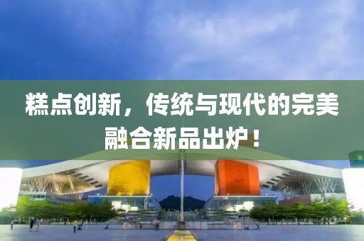 糕点创新，传统与现代的完美融合新品出炉！