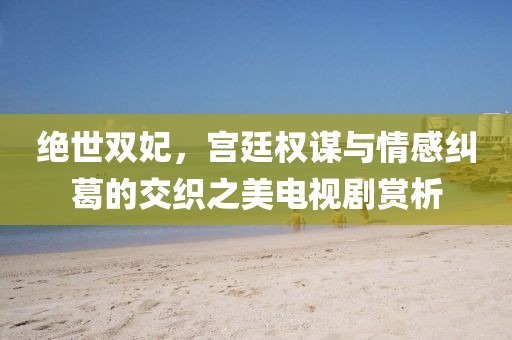 绝世双妃，宫廷权谋与情感纠葛的交织之美电视剧赏析