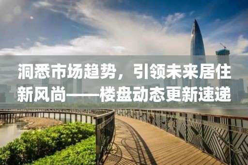 洞悉市场趋势，引领未来居住新风尚——楼盘动态更新速递