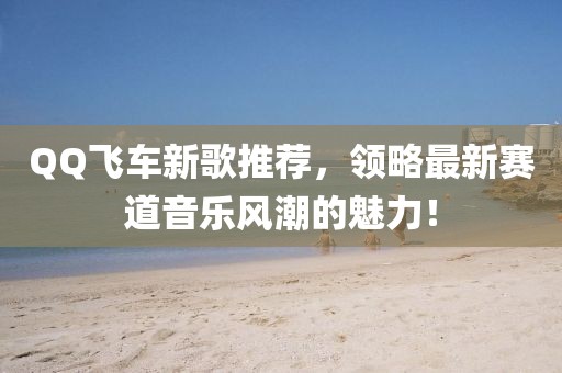 QQ飞车新歌推荐，领略最新赛道音乐风潮的魅力！