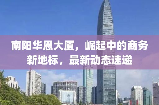 南阳华恩大厦，崛起中的商务新地标，最新动态速递