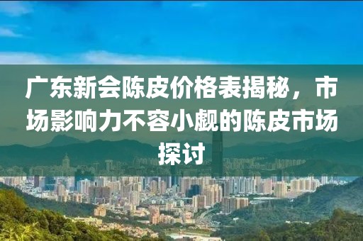 广东新会陈皮价格表揭秘，市场影响力不容小觑的陈皮市场探讨
