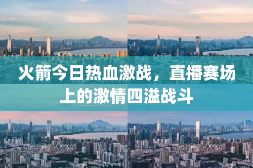 火箭今日热血激战，直播赛场上的激情四溢战斗