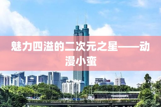 魅力四溢的二次元之星——动漫小蛮