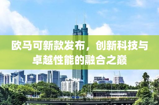 欧马可新款发布，创新科技与卓越性能的融合之巅