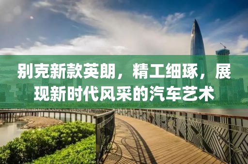 别克新款英朗，精工细琢，展现新时代风采的汽车艺术
