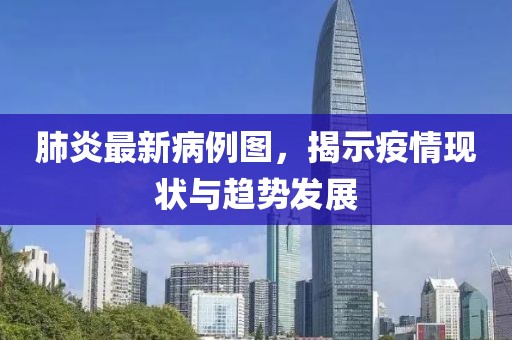 肺炎最新病例图，揭示疫情现状与趋势发展