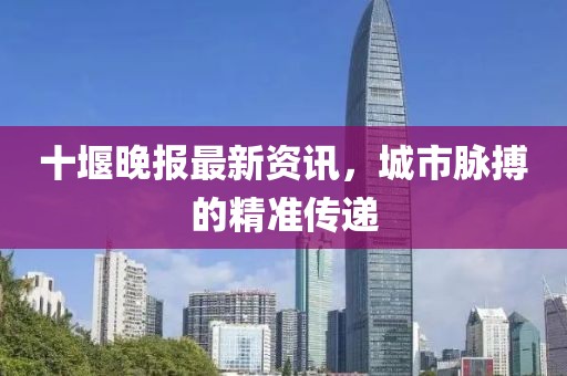 十堰晚报最新资讯，城市脉搏的精准传递