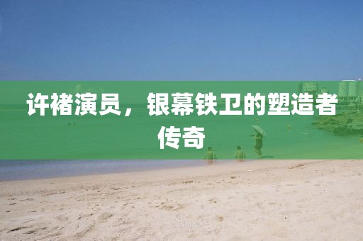 许褚演员，银幕铁卫的塑造者传奇