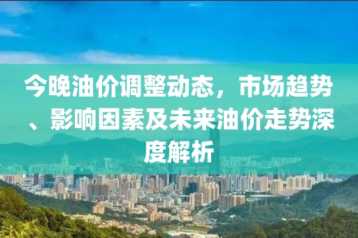 今晚油价调整动态，市场趋势、影响因素及未来油价走势深度解析