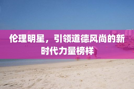 伦理明星，引领道德风尚的新时代力量榜样