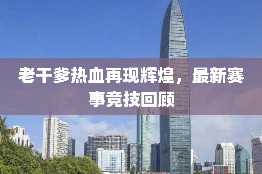 老干爹热血再现辉煌，最新赛事竞技回顾