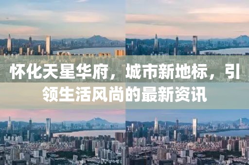 怀化天星华府，城市新地标，引领生活风尚的最新资讯