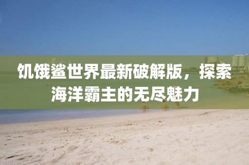 饥饿鲨世界最新破解版，探索海洋霸主的无尽魅力