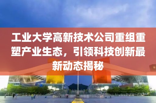 工业大学高新技术公司重组重塑产业生态，引领科技创新最新动态揭秘