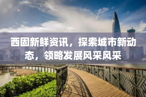 西固新鲜资讯，探索城市新动态，领略发展风采风采