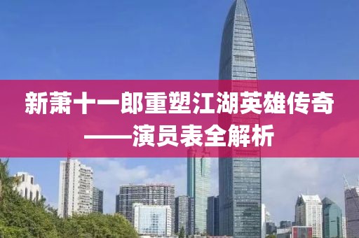 新萧十一郎重塑江湖英雄传奇——演员表全解析
