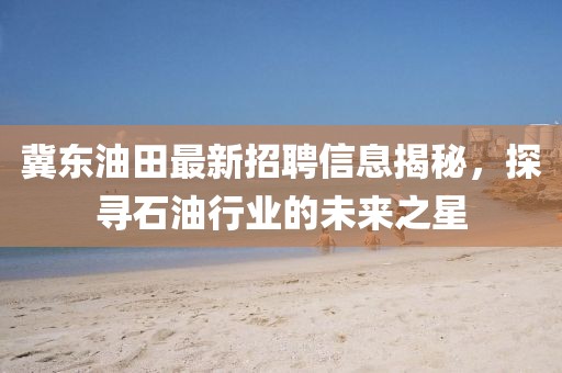 冀东油田最新招聘信息揭秘，探寻石油行业的未来之星