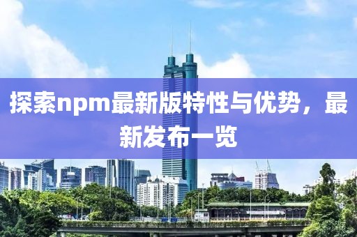 探索npm最新版特性与优势，最新发布一览