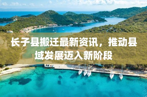 长子县搬迁最新资讯，推动县域发展迈入新阶段