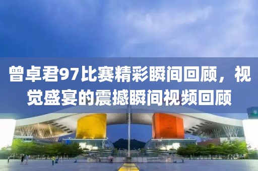 曾卓君97比赛精彩瞬间回顾，视觉盛宴的震撼瞬间视频回顾
