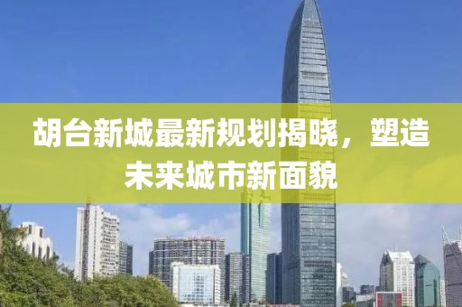 胡台新城最新规划揭晓，塑造未来城市新面貌