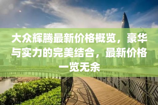大众辉腾最新价格概览，豪华与实力的完美结合，最新价格一览无余