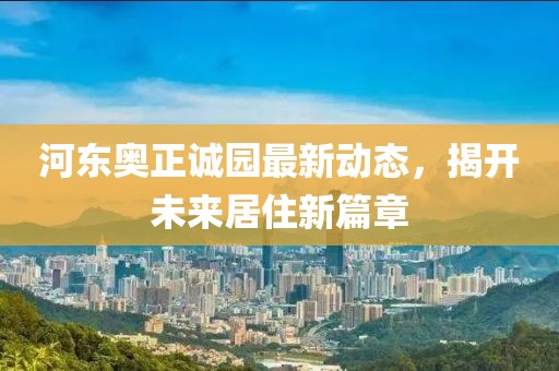 河东奥正诚园最新动态，揭开未来居住新篇章