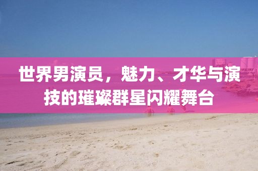 世界男演员，魅力、才华与演技的璀璨群星闪耀舞台