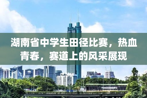 湖南省中学生田径比赛，热血青春，赛道上的风采展现