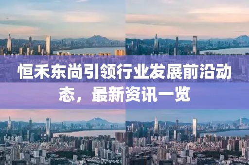 恒禾东尚引领行业发展前沿动态，最新资讯一览