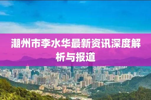 潮州市李水华最新资讯深度解析与报道