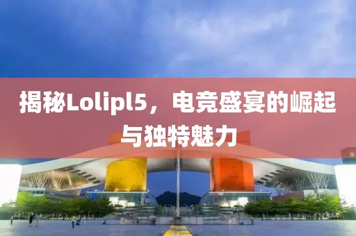 揭秘Lolipl5，电竞盛宴的崛起与独特魅力