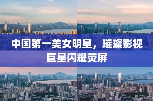 中国第一美女明星，璀璨影视巨星闪耀荧屏