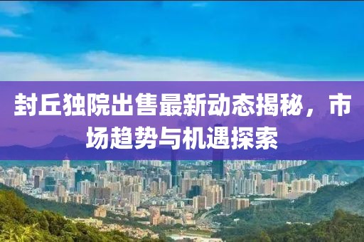 封丘独院出售最新动态揭秘，市场趋势与机遇探索