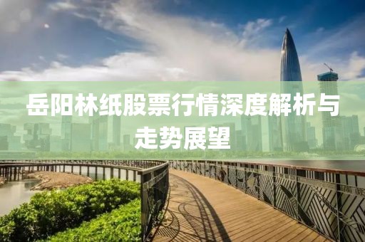 岳阳林纸股票行情深度解析与走势展望