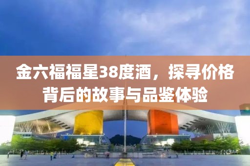 金六福福星38度酒，探寻价格背后的故事与品鉴体验