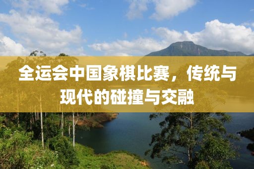 全运会中国象棋比赛，传统与现代的碰撞与交融