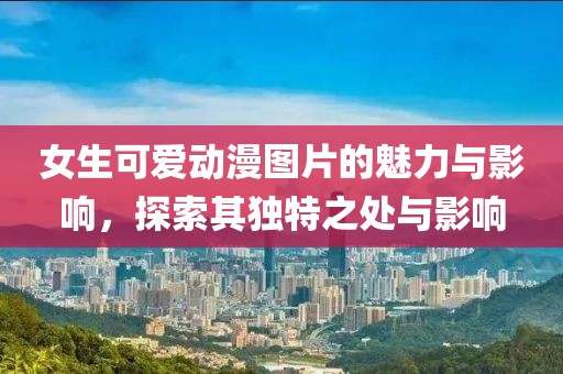 女生可爱动漫图片的魅力与影响，探索其独特之处与影响