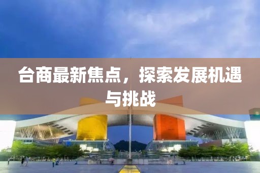 台商最新焦点，探索发展机遇与挑战